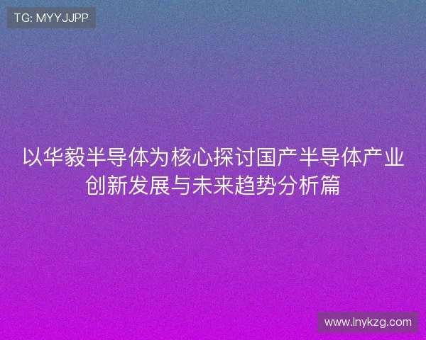 以华毅半导体为核心探讨国产半导体产业创新发展与未来趋势分析篇 以华毅半导体为核心探讨国产半导体产业创新发展与未来趋势分析篇